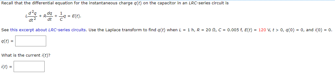 Recall that the differential equation for the instantaneous charge g(t) on the capacitor in an LRC-series circuit is
+ R + = E(t).
dq
dt 2
See this excerpt about LRC-series circuits. Use the Laplace transform to find g(t) when L = 1 h, R = 20 N, C = 0.005 f, E(t) = 120 V, t > 0, g(0) = 0, and i(0) = 0.
q(t) =
What is the current i(t)?
i(t) =
