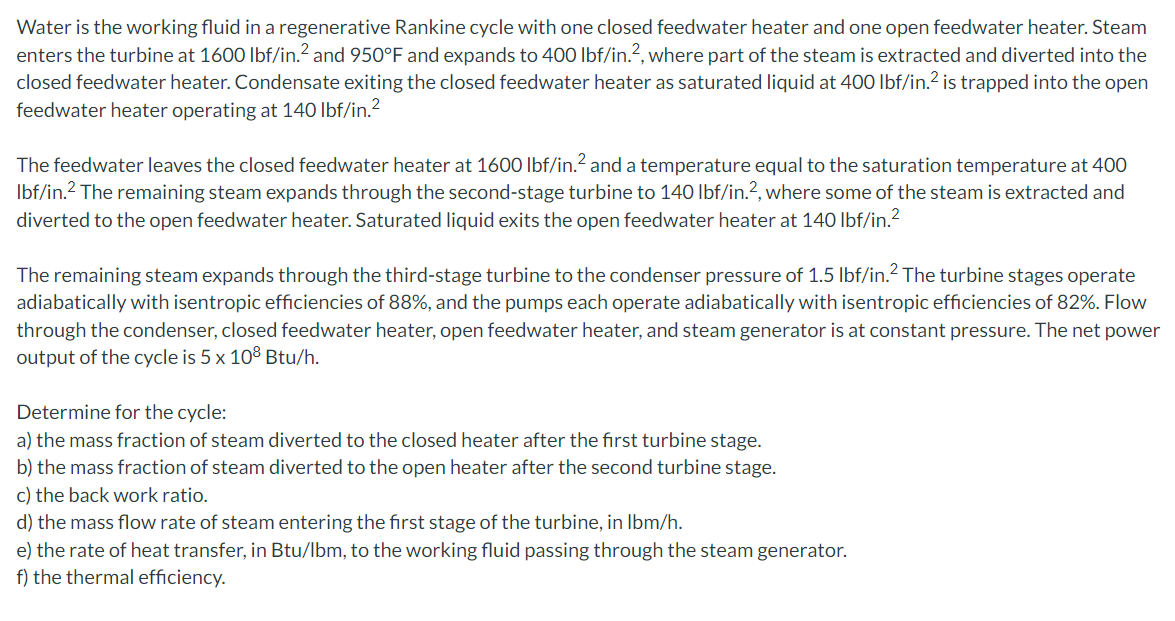 Water is the working fluid in a regenerative Rankine cycle with one closed feedwater heater and one open feedwater heater. Steam
enters the turbine at 1600 lbf/in.2 and 950°F and expands to 400 lbf/in.?, where part of the steam is extracted and diverted into the
closed feedwater heater. Condensate exiting the closed feedwater heater as saturated liquid at 400 lbf/in.2 is trapped into the open
feedwater heater operating at 140 lbf/in.2
The feedwater leaves the closed feedwater heater at 1600 lbf/in.? and a temperature equal to the saturation temperature at 400
Ibf/in.2 The remaining steam expands through the second-stage turbine to 140 lbf/in.?, where some of the steam is extracted and
diverted to the open feedwater heater. Saturated liquid exits the open feedwater heater at 140 lbf/in.?
The remaining steam expands through the third-stage turbine to the condenser pressure of 1.5 lbf/in.? The turbine stages operate
adiabatically with isentropic efficiencies of 88%, and the pumps each operate adiabatically with isentropic efficiencies of 82%. Flow
through the condenser, closed feedwater heater, open feedwater heater, and steam generator is at constant pressure. The net power
output of the cycle is 5 x 108 Btu/h.
Determine for the cycle:
a) the mass fraction of steam diverted to the closed heater after the first turbine stage.
b) the mass fraction of steam diverted to the open heater after the second turbine stage.
c) the back work ratio.
d) the mass flow rate of steam entering the first stage of the turbine, in Ibm/h.
e) the rate of heat transfer, in Btu/lbm, to the working fluid passing through the steam generator.
f) the thermal efficiency.
