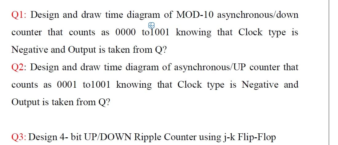 Q1: Design and draw time diagram of MOD-10 asynchronous/down
counter that counts as 0000 to1001 knowing that Clock type is
Negative and Output is taken from Q?
Q2: Design and draw time diagram of asynchronous/UP counter that
counts as 0001 tol001 knowing that Clock type is Negative and
Output is taken from Q?
Q3: Design 4- bit UP/DOWN Ripple Counter using j-k Flip-Flop
