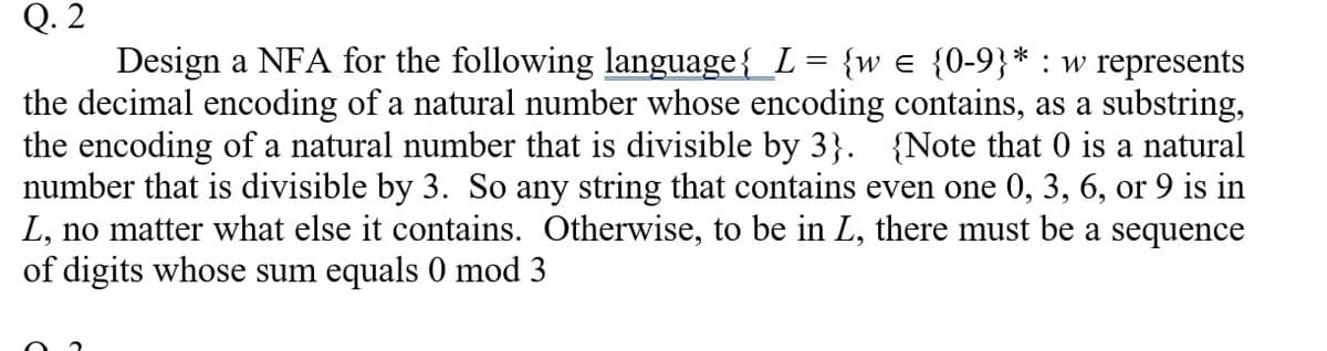 Q. 2
Design a NFA for the following language{_L = {we {0-9}* : w represents
the decimal encoding of a natural number whose encoding contains, as a substring,
the encoding of a natural number that is divisible by 3}. {Note that 0 is a natural
number that is divisible by 3. So any string that contains even one 0, 3, 6, or 9 is in
L, no matter what else it contains. Otherwise, to be in L, there must be a sequence
of digits whose sum equals 0 mod 3
