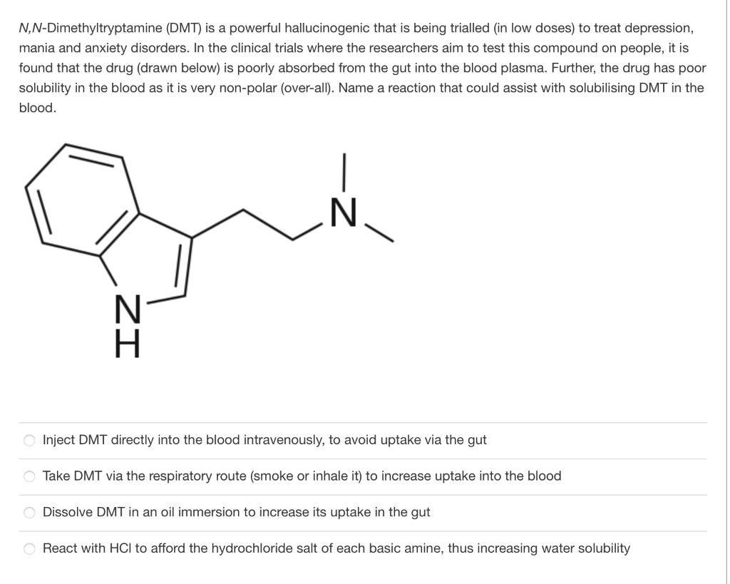 N,N-Dimethyltryptamine (DMT) is a powerful hallucinogenic that is being trialled (in low doses) to treat depression,
mania and anxiety disorders. In the clinical trials where the researchers aim to test this compound on people, it is
found that the drug (drawn below) is poorly absorbed from the gut into the blood plasma. Further, the drug has poor
solubility in the blood as it is very non-polar (over-all). Name a reaction that could assist with solubilising DMT in the
blood.
O Inject DMT directly into the blood intravenously, to avoid uptake via the gut
Take DMT via the respiratory route (smoke or inhale it) to increase uptake into the blood
Dissolve DMT in an oil immersion to increase its uptake in the gut
O React with HCI to afford the hydrochloride salt of each basic amine, thus increasing water solubility
ZI
Oooo
