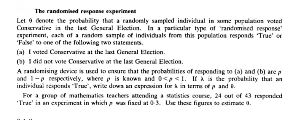 The randomised response experiment
Let 0 denote the probability that a randomly sampled individual in some population voted
Conservative in the last General Election. In a particular type of 'randomised response'
experiment, each of a random sample of individuals from this population responds 'True' or
'False' to one of the following two statements.
(a) I voted Conservative at the last General Election.
(b) I did not vote Conservative at the last General Election.
A randomising device is used to ensure that the probabilities of responding to (a) and (b) are p
and 1-p respectively, where p is known and0<p<1. If à is the probability that an
individual responds 'True', write down an expression for A in terms of p and 0.
For a group of mathematics teachers attending a statistics course, 24 out of 43 responded
'True' in an experiment in which p was fixed at 0-3. Use these figures to estimate 0.
