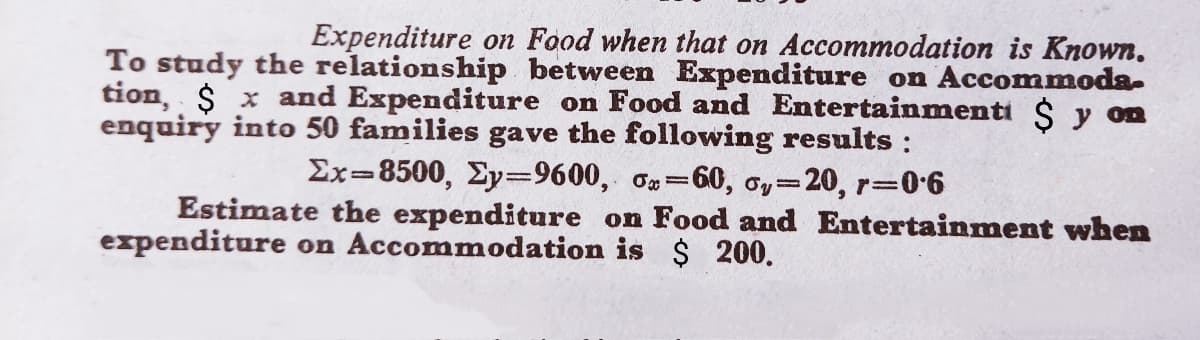 Expenditure on Food when that on Accommodation is Known.
To study the relationship between Expenditure on Accommoda-
tion, $ x and Expenditure on Food and Entertainmenti $ y on
enquiry into 50 families gave the following results :
Ex=8500, Ey=9600, o=60, oy=20, r=06
Estimate the expenditure on Food and Entertainment when
expenditure on Accommodation is $ 200.
