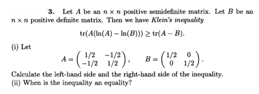 '3.
Let A be an n x n positive semidefinite matrix. Let B be an
n x n positive definite matrix. Then we have Klein's inequality
tr(A(ln(A) – In(B))) > tr(A – B).
(i) Let
1/2 -1/2
-1/2 1/2 )*
1/2
B =
A =
1/2
Calculate the left-hand side and the right-hand side of the inequality.
(ii) When is the inequality an equality?
