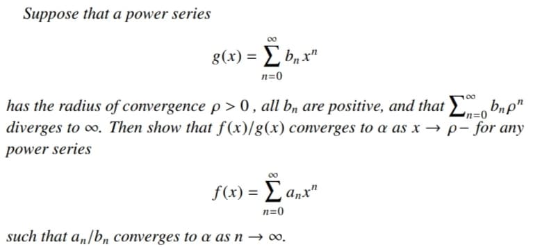 Suppose that a power series
00
8(x) = L b, x"
n=0
00
has the radius of convergence p > 0 , all b, are positive, and that£
diverges to ∞. Then show that f(x)/g(x) converges to a as x → p- for any
bnp"
n=0
power series
00
f(x) = L anx"
n=0
such that a„/b, converges to a as n → ∞,.
