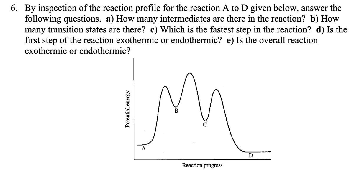 6. By inspection of the reaction profile for the reaction A to D given below, answer the
following questions. a) How many intermediates are there in the reaction? b) How
many transition states are there? c) Which is the fastest step in the reaction? d) Is the
first step of the reaction exothermic or endothermic? e) Is the overall reaction
exothermic or endothermic?
im
Potential energy
A
Reaction progress
D