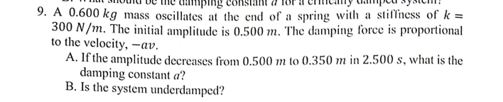 9. A 0.600 kg mass oscillates at the end of a spring with a stiffiness of k =
300 N/m. The initial amplitude is 0.500 m. The damping force is proportional
to the velocity, -av.
A. If the amplitude decreases from 0.500 m to 0.350 m in 2.500 s, what is the
damping constant a?
B. Is the system underdamped?
