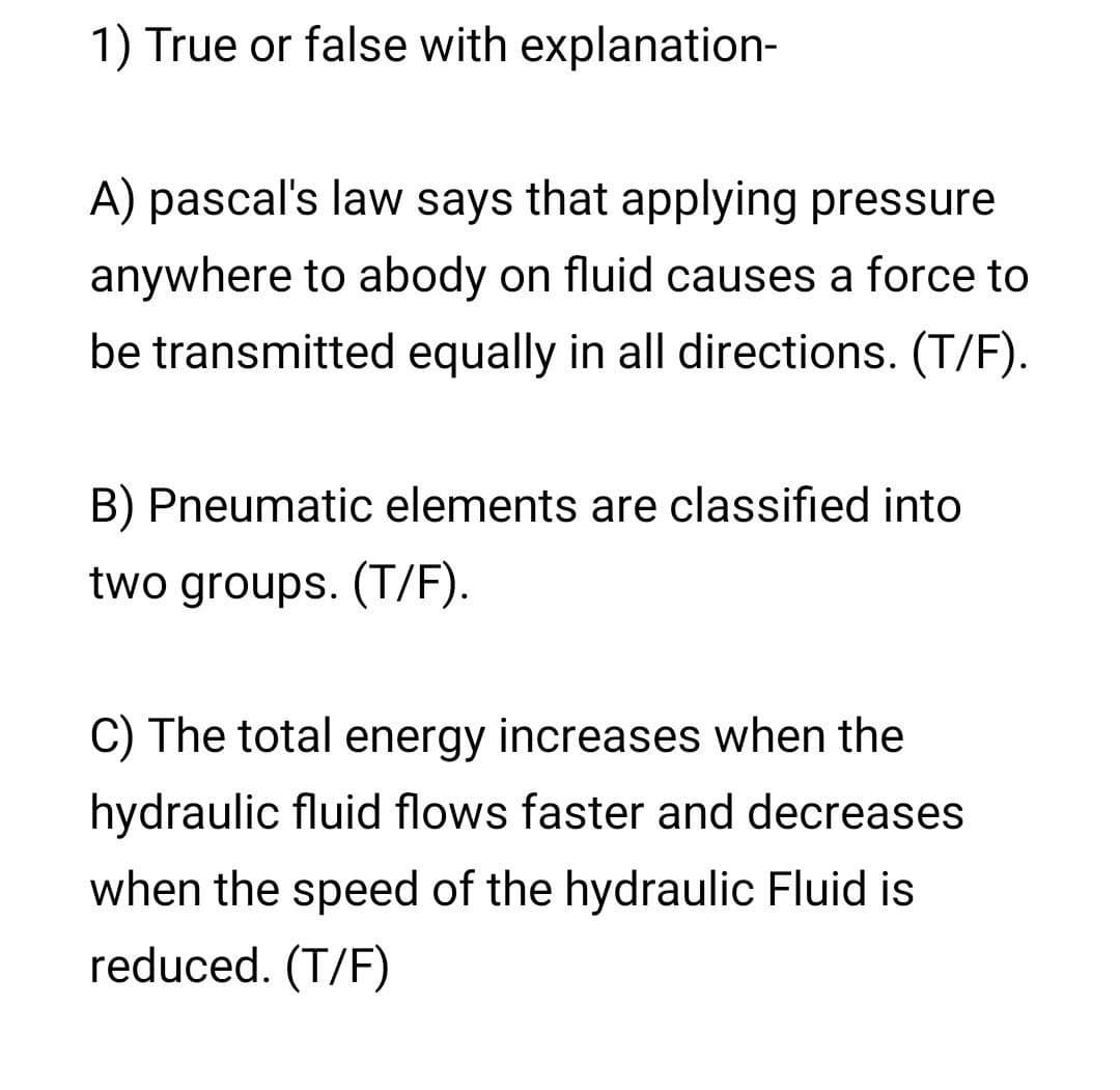 1) True or false with explanation-
A) pascal's law says that applying pressure
anywhere to abody on fluid causes a force to
be transmitted equally in all directions. (T/F).
B) Pneumatic elements are classified into
two groups. (T/F).
C) The total energy increases when the
hydraulic fluid flows faster and decreases
when the speed of the hydraulic Fluid is
reduced. (T/F)
