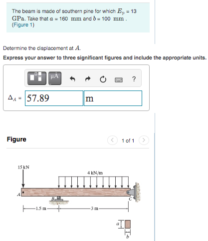 The beam is made of southern pine for which E, = 13
GPa. Take that a = 160 mm and b = 100 mm.
(Figure 1)
Determine the displacement at A.
Express your answer to three significant figures and include the appropriate units.
A4 = 57.89
m
Figure
1 of 1
15 kN
4 kN/m
1.5 m-
3 m
