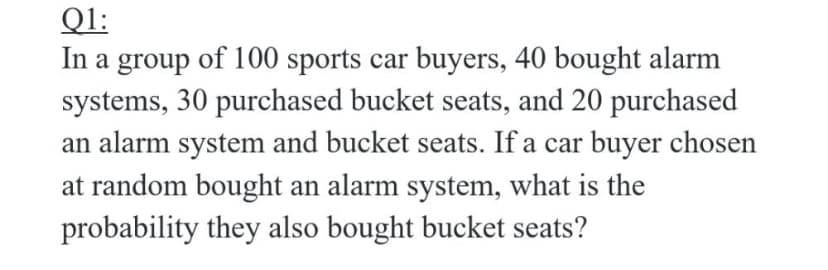 Ql:
In a group of 100 sports car buyers, 40 bought alarm
systems, 30 purchased bucket seats, and 20 purchased
an alarm system and bucket seats. If a car buyer chosen
at random bought an alarm system, what is the
probability they also bought bucket seats?
