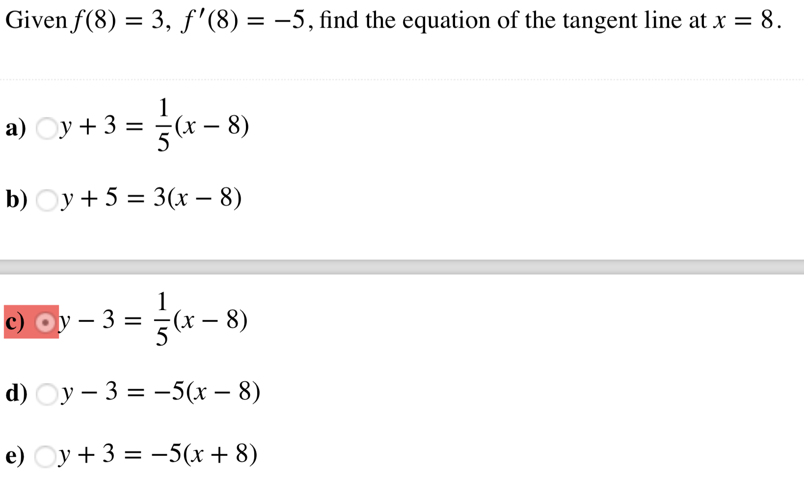 Given f (8)-3, f'(8)--5, find the equation of the tangent line at x - 8
a)
y+3
(x-8)
b) Oy +5 -3(r - 8)
c)
3-(x - 8)
