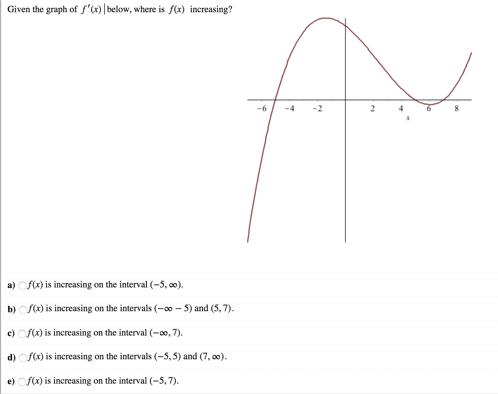 Given the graph of f'(x) below, where is fx) increasing?
6
4
4
6
a) Of(x) is increasing on the interval (-5, oo)
b) Of(x) is increasing on the intervals (-oo - 5) and (5,7)
c Of
d) Of(
e) Of(x) is increasing on the interval (-5,7)
(x) is increasing on the interval (-00,7)
(x) is increasing on the intervals (-5,5) and (7, co)

