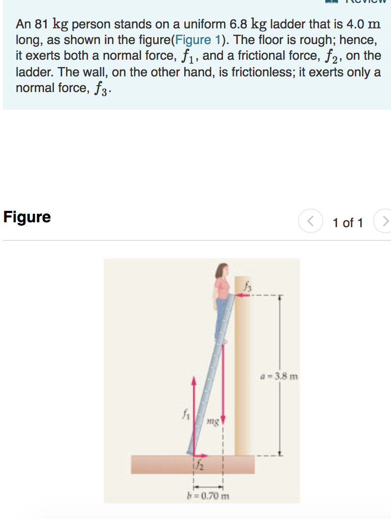 An 81 kg person stands on a uniform 6.8 kg ladder that is 4.0 m
long, as shown in the figure(Figure 1). The floor is rough; hence,
ladder. The wall, on the other hand, is frictionless; it exerts onlya
normal force, f3
igue
〈 1 of 1 〉
-3.8 m
ng
b-0.70 m

