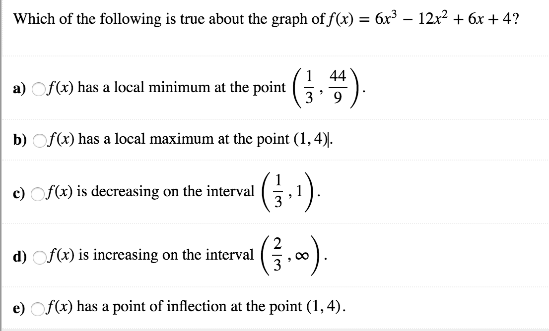 Which of the following is true about the graph off(x) = 6x3-12x2
6x
4?
1 44
a) Of(x) has a local minimum at the point
b) Of(x) has a local maximum at the point (1,4)
e) Of(a) is decreasing on the interval
,1
d)
f(x) is increasing on the interval
e) Of(x) has a point of inflection at the point (1, 4).

