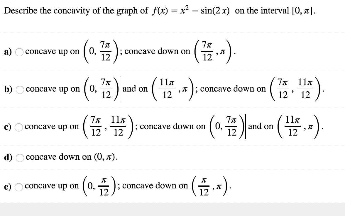 Describe the concavity of the graph of f(x) = x2-sin(2x) on the interval [0, π]
on(4);concave down on(,)
up-G.쁩);concave down onc3) and on(쁩 -)
upon (0,음):concave down on (음,-)
12
and on㈩
11π
12'
(쯤T)
7x 11π
12' 12
, π
; concave down on
b)
concave up on
' 12
7x 11π
12'12
11π
12
; concave down on [ 0,
' 12
d)
concave down on (0, π)
e) Oconcave up on (0, -*
12
12
