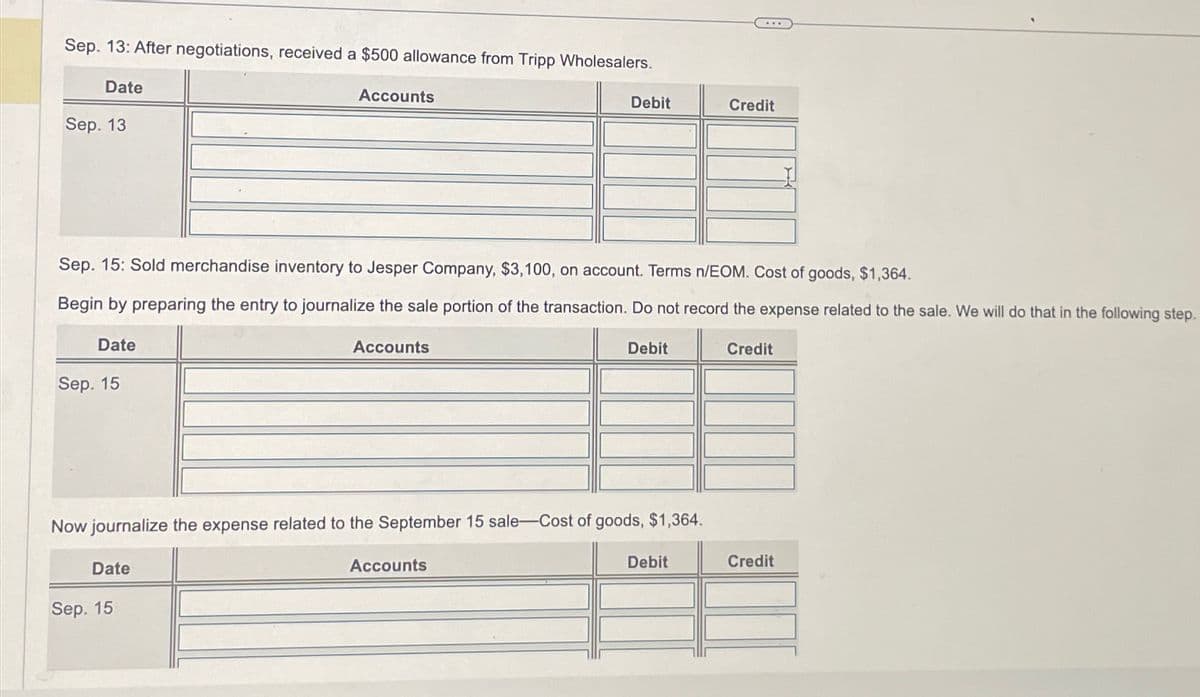 Sep. 13: After negotiations, received a $500 allowance from Tripp Wholesalers.
Date
Sep. 13
Date
Sep. 15
Sep. 15: Sold merchandise inventory to Jesper Company, $3,100, on account. Terms n/EOM. Cost of goods, $1,364.
Begin by preparing the entry to journalize the sale portion of the transaction. Do not record the expense related to the sale. We will do that in the following step.
Accounts
Date
Sep. 15
Accounts
Debit
Now journalize the expense related to the September 15 sale-Cost of goods, $1,364.
Accounts
Debit
Credit
Debit
Credit
Credit