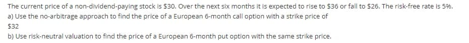 The current price of a non-dividend-paying stock is $30. Over the next six months it is expected to rise to $36 or fall to $26. The risk-free rate is 5%.
a) Use the no-arbitrage approach to find the price of a European 6-month call option with a strike price of
$32
b) Use risk-neutral valuation to find the price of a European 6-month put option with the same strike price.
