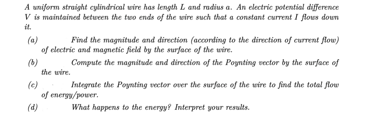 A uniform straight cylindrical wire has length L and radius a. An electric potential difference
V is maintained between the two ends of the wire such that a constant current I flows down
it.
(a)
Find the magnitude and direction (according to the direction of current flow)
of electric and magnetic field by the surface of the wire.
(b)
Compute the magnitude and direction of the Poynting vector by the surface of
the wire.
(c)
Integrate the Poynting vector over the surface of the wire to find the total flow
of energy/power.
(d)
What happens to the energy? Interpret your results.