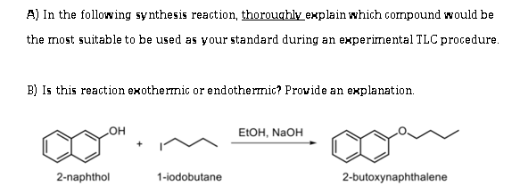 A) In the following synthesis reaction, thoroughly explain which compound would be
the most suitable to be used as your standard during an experimental TLC procedure.
B) Is this reaction exothermic or endothermic? Provide an explanation.
ELOH, NAOH
HO
2-naphthol
1-iodobutane
2-butoxynaphthalene
