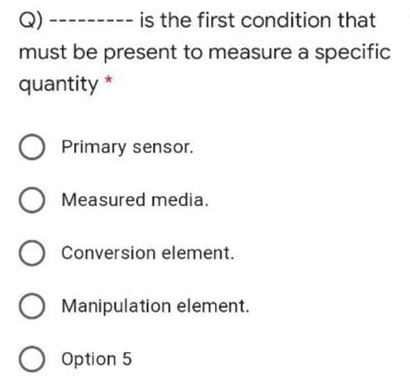 Q) -
is the first condition that
must be present to measure a specific
quantity *
O Primary sensor.
O Measured media.
O Conversion element.
O Manipulation element.
O Option 5
