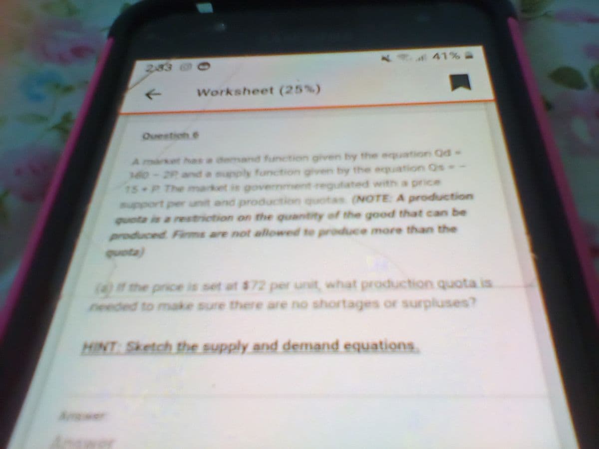 41% A
2,83
Worksheet (25%)
Ouestion 6
market has a demand function given by the equation Qd-
M0-29 and a supply fonction given by the equation Os-
15 P The market is goverrement regulated with a price
upport per unit and production quotas (NOTE A production
quota is a restriction on the quantity of the good that can be
produced Fiirms are not allowed to produce more than the
quota)
(4)f the price is set at $72 per unit, what production quota is
needed to make sure there are no shortages or surpluses?
HINT Sketch the supply and demand equations
Amswer
Antrer
