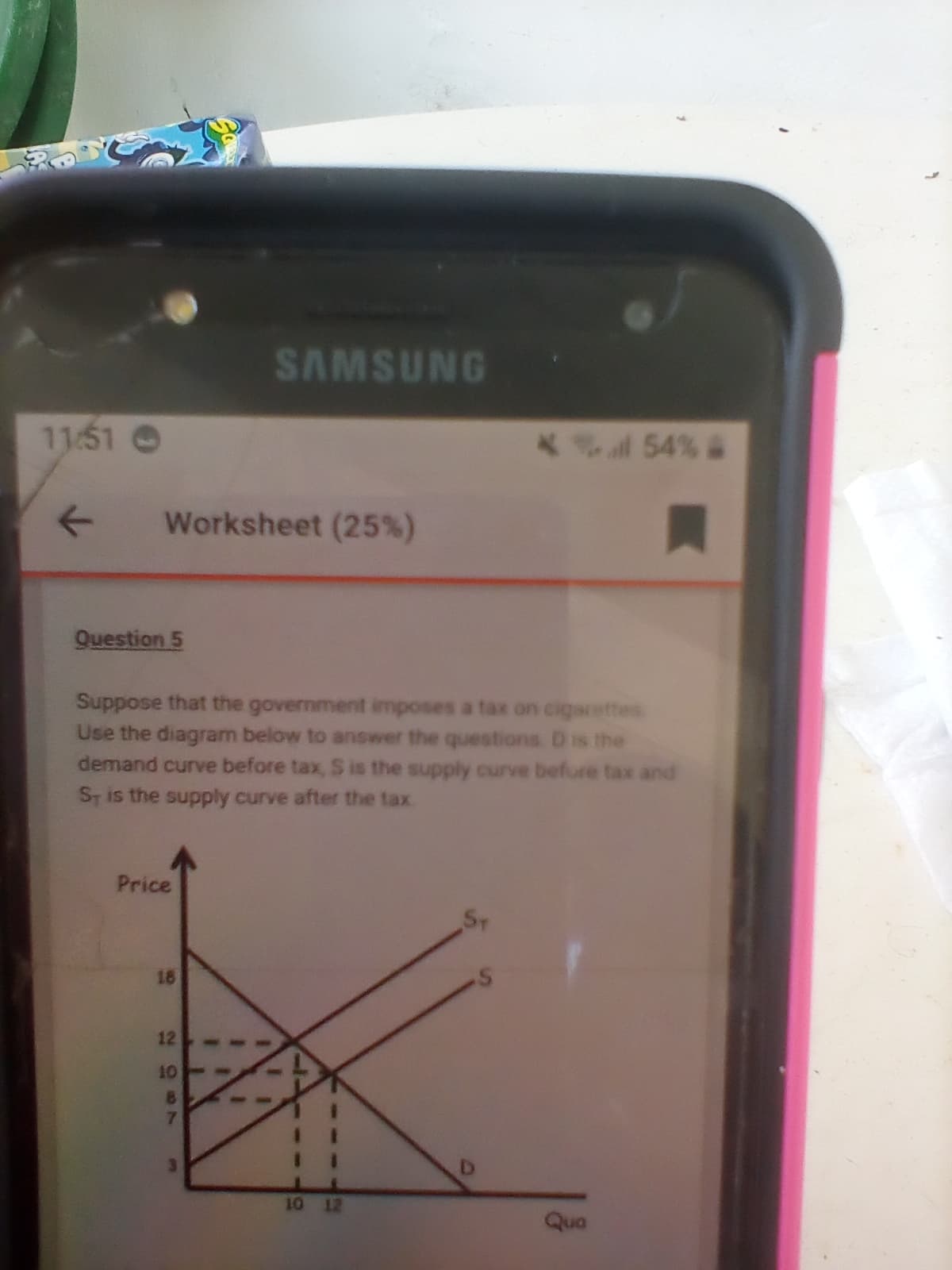 SAMSUNG
11:51 O
*54% &
Worksheet (25%)
Question 5
Suppose that the government imposes a tax on cigarettes
Use the diagram below to answer the questions Dis the
demand curve before tax, S is the supply curve befure tax and
ST is the supply curve after the tax
Price
18
12
10
7
D.
10 12
Qua
