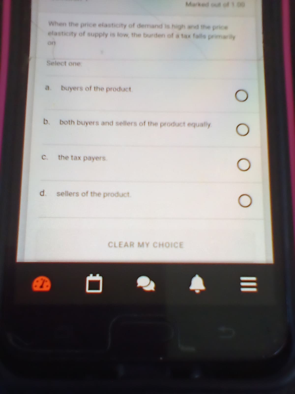 Marked out of1.00
When the price elasticity of demand is high and the price
elasticity of supply is low, the burden of a tax falls primarily
or
Select one.
a.
buyers of the product.
b.
both buyers and sellers of the product equally
C.
the tax payers.
d. sellers of the product.
CLEAR MY CHOICE
