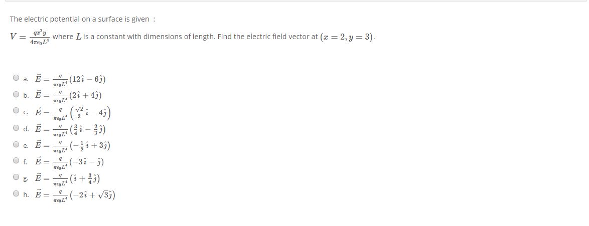 The electric potential on a surface is given :
V =
where Lis a constant with dimensions of length. Find the electric field vector at (x = 2, y = 3).
4me, L
O a. É = -4 (12î – 63)
Ten L
O b. É =
(2î + 4)
. E =
2 -
O d. E
Oe.
E =
O f. E = -4(-3î – î)
g.
E =
O h. E =
Te L*
-2î + v3j)
