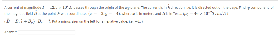A current of magnitude I = 12.5 × 10'A passes through the origin of the æy plane. The current is in k direction; i.e. it is directed out of the page. Find y component of
the magnetic field Bat the point Pwith coordinates (x = -3, y =-4), where x is in meters and Bis in Tesla. (Ho = 47 x 10-T.m/A)
(B= Bî + Byĵ; By =?. Put a minus sign on the left for a negative value; i.e. -1.)
Answer:
