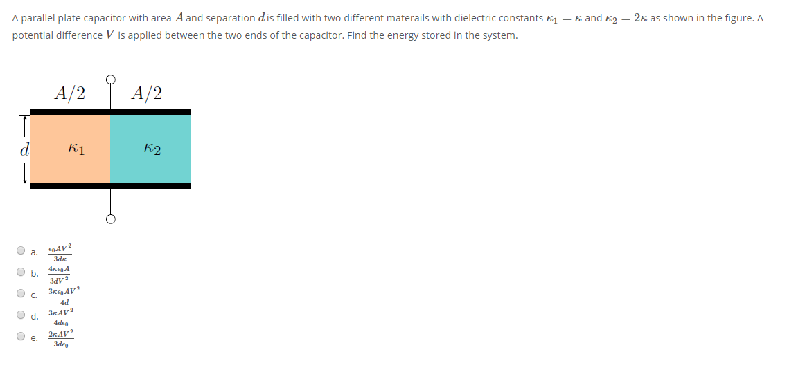 A parallel plate capacitor with area A and separation dis filled with two different materails with dielectric constants K1 = k and k2 = 2k as shown in the figure. A
potential difference V is applied between the two ends of the capacitor. Find the energy stored in the system.
A/2 A/2
d
K1
K2
O a.
4KegA
O b.
APE
3regAV?
C.
4d
3KAV?
4deo
2KAV?
3deg
Od.
е.
