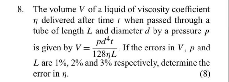 8. The volume V of a liquid of viscosity coefficient
n delivered after time t when passed through a
tube of length L and diameter d by a pressure p
pd*:
1287L
L are 1%, 2% and 3% respectively, determine the
is given by V =
If the errors in V, p and
error in
n.
(8)
