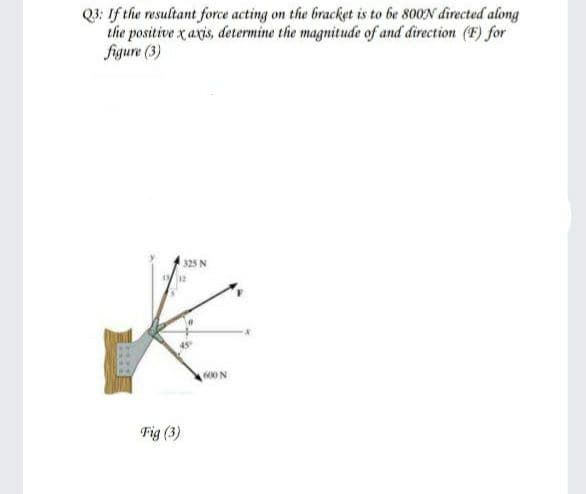 Q3: If the resultant force acting on the bracket is to be 800N directed along
the positive x axis, determine the magnitude of and direction (F) for
figure (3)
325 N
00 N
Fig (3)
