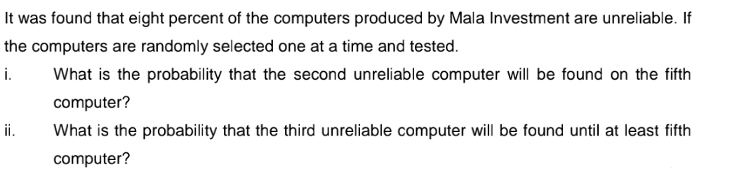 It was found that eight percent of the computers produced by Mala Investment are unreliable. If
the computers are randomly selected one at a time and tested.
i.
What is the probability that the second unreliable computer will be found on the fifth
computer?
ii.
What is the probability that the third unreliable computer will be found until at least fifth
computer?
