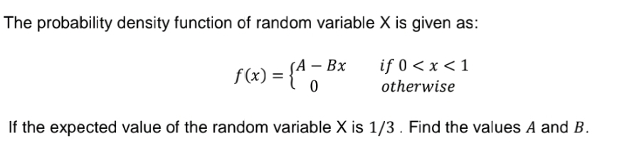 The probability density function of random variable X is given as:
f(x) = {* "
1 – Bx
if 0 < x < 1
otherwise
If the expected value of the random variable X is 1/3. Find the values A and B.
