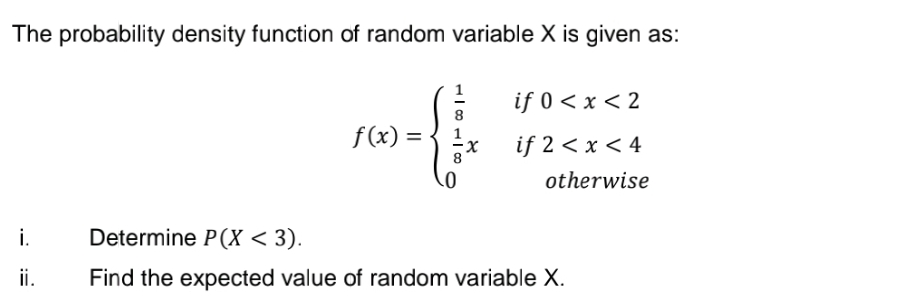 The probability density function of random variable X is given as:
if 0 < x < 2
f (x) =
if 2 < x < 4
otherwise
i.
Determine P(X < 3).
ii.
Find the expected value of random variable X.
