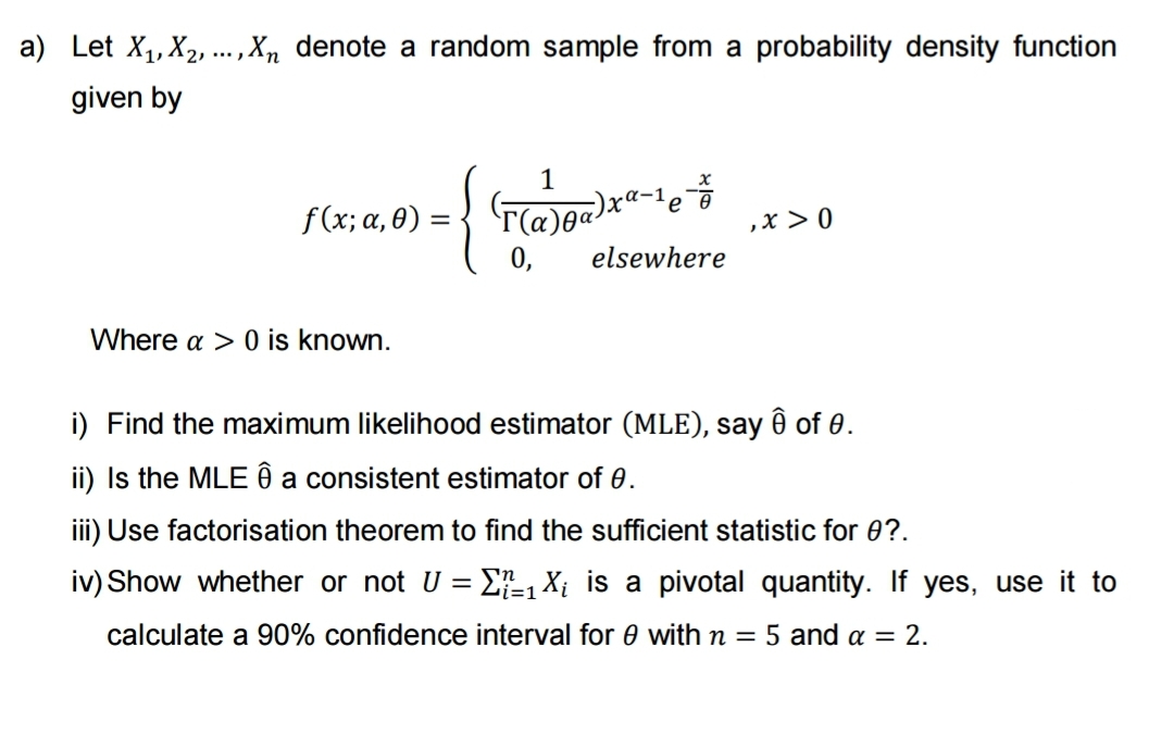 a) Let X₁, X₂, ..., Xn denote a random sample from a probability density function
given by
f(x; α,0) =
Where a > 0 is known.
1
(T(a)ṇa)xª ,x > 0
0, elsewhere
+
e
i) Find the maximum likelihood estimator (MLE), say ô of 0.
ii) Is the MLE ê a consistent estimator of 0.
iii) Use factorisation theorem to find the sufficient statistic for 0?.
iv) Show whether or not U = ₁X₁ is a pivotal quantity. If yes, use it to
=1
calculate a 90% confidence interval for 0 with n = 5 and a = 2.