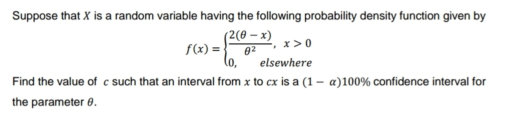 Suppose that X is a random variable having the following probability density function given by
(2(0-x)
8²
f(x) =
-, x > 0
(0,
elsewhere
Find the value of c such that an interval from x to cx is a (1- a)100% confidence interval for
the parameter 0.