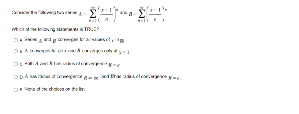 Σ
Consider the following two series
A =
and B =
n=1
n=1
Which of the following statements is TRUE?
O A. Series A and B converges for all values of x in R:
O B. A converges for all x and B converges only at x=1
O, Both A and B has radius of convergence R=e
O D. A has radius of convergence R= 00 and Bhas radius of convergence R=e.
O E. None of the choices on the lis.
