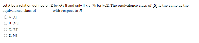 Let R be a relation defined on Z by xRy if and only if x-y=7k for kez. The equivalence class of [5] is the same as the
equivalence class of
O A. [1]
O B. [10]
O C. [12]
_with respect to R.
O D. [4]
