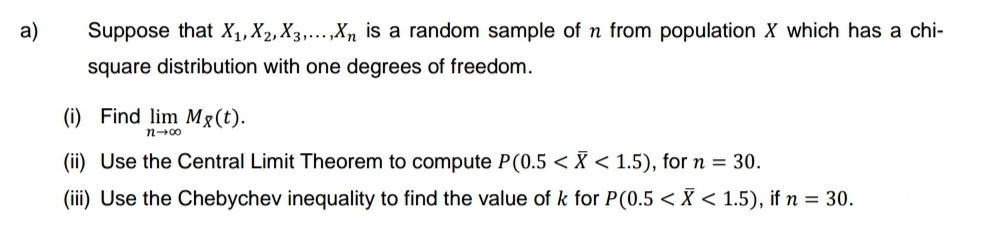 a)
Suppose that X₁, X2, X3,...,Xn is a random sample of n from population X which has a chi-
square distribution with one degrees of freedom.
(i) Find lim Mg(t).
n-00
(ii) Use the Central Limit Theorem to compute P(0.5 < X < 1.5), for n = 30.
(iii) Use the Chebychev inequality to find the value of k for P(0.5 < X < 1.5), if n = 30.