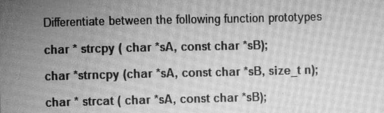 Differentiate between the following function prototypes
char * strcpy ( char *sA, const char *sB);
char *strncpy (char *sA, const char *sB, size_t n);
char * strcat ( char *sA, const char *sB)3;
