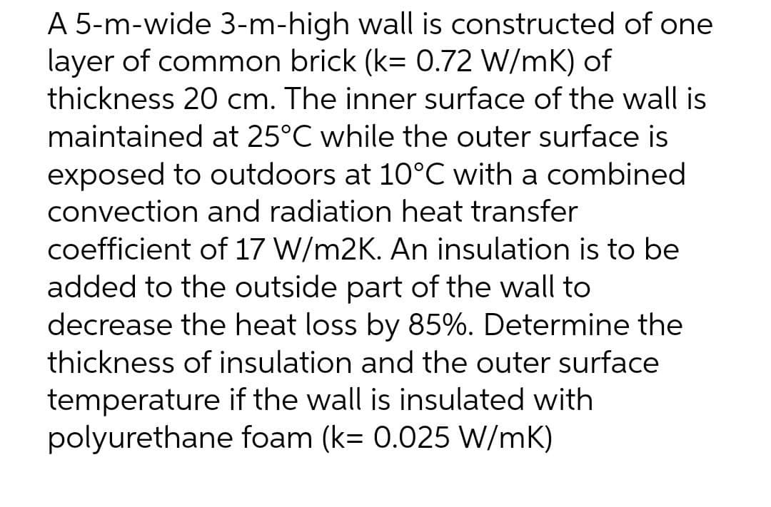 A 5-m-wide 3-m-high wall is constructed of one
layer of common brick (k= 0.72 W/mK) of
thickness 20 cm. The inner surface of the wall is
maintained at 25°C while the outer surface is
exposed to outdoors at 10°C with a combined
convection and radiation heat transfer
coefficient of 17 W/m2K. An insulation is to be
added to the outside part of the wall to
decrease the heat loss by 85%. Determine the
thickness of insulation and the outer surface
temperature if the wall is insulated with
polyurethane foam (k= 0.025 W/mK)
