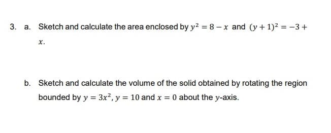 3. a. Sketch and calculate the area enclosed by y? = 8 – x and (y + 1)2 = -3 +
x.
b. Sketch and calculate the volume of the solid obtained by rotating the region
bounded by y = 3x?, y = 10 and x = 0 about the y-axis.
