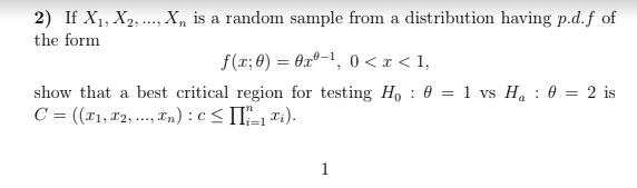 2) If X1, X2, ..., X, is a random sample from a distribution having p.d.f of
the form
f(r; 0) = 0xº-1, 0 <x < 1,
show that a best critical region for testing Ho : 0 = 1 vs H. : 0 = 2 is
C = ((1,72, ..., Tn) : c< II-1 *:).
1
