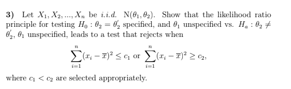 3) Let X1, X2, .., X, be i.i.d. N(@1,02). Show that the likelihood ratio
principle for testing Ho : 02 = 6, specified, and 0, unspecified vs. H. : O2 #
O2, 01 unspecified, leads to a test that rejects when
%3D
(T; – T)² < ¢1 or #; - 7)² > c2;
i=1
i=1
where ci < c2 are selected appropriately.
