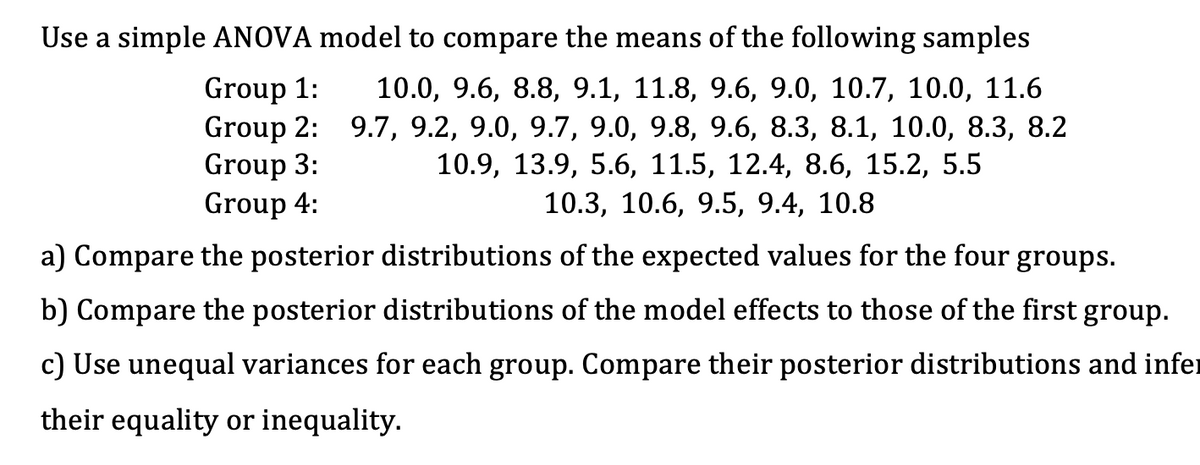 Use a simple ANOVA model to compare the means of the following samples
Group 1: 10.0, 9.6, 8.8, 9.1, 11.8, 9.6, 9.0, 10.7, 10.0, 11.6
Group 2: 9.7, 9.2, 9.0, 9.7, 9.0, 9.8, 9.6, 8.3, 8.1, 10.0, 8.3, 8.2
Group 3:
10.9, 13.9, 5.6, 11.5, 12.4, 8.6, 15.2, 5.5
10.3, 10.6, 9.5, 9.4, 10.8
Group 4:
a) Compare the posterior distributions of the expected values for the four groups.
b) Compare the posterior distributions of the model effects to those of the first group.
c) Use unequal variances for each group. Compare their posterior distributions and infer
their equality or inequality.