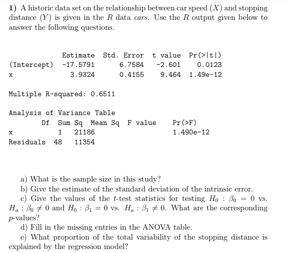 1) A historic data set on the relationship between car speed (X) and stopping
distance (Y) is given in the R data cars. Use the R output given below to
answer the following questions.
Estimate Std. Error t value Pr(>|t|)
(Intercept) -17.5791
6.7584
-2.601
0.0123
3.9324
0.4155
9.464 1.49e-12
Multiple R-squared: 0.6511
Analysis of Variance Table
Df Sum Sq Mean Sq F value
Pr (>F)
1
21186
1.490e-12
Residuals 48
11354
a) What is the sample size in this study?
b) Give the estimate of the standard deviation of the intrinsic error.
c) Give the values of the t-test statistics for testing Ho : Bo = 0 vs.
Ha : Bo + 0 and H, : B1 = 0 vs. Ha : B1 # 0. What are the corresponding
p-values?
d) Fill in the missing entries in the ANOVA table.
e) What proportion of the total variability of the stopping distance is
explained by the regression model?
