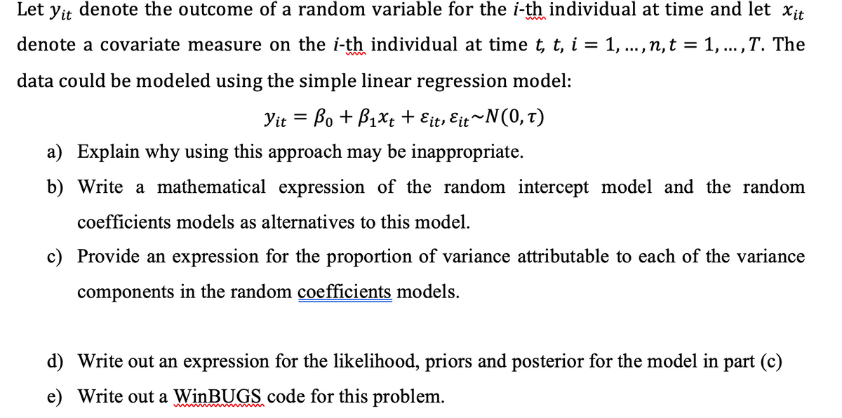 Let yit denote the outcome of a random variable for the i-th individual at time and let Xit
denote a covariate measure on the i-th individual at time t, t, i = 1, ..., n, t = 1,..., T. The
data could be modeled using the simple linear regression model:
Yit = Bo + B₁xt + Eit, Eit~N(0, t)
a) Explain why using this approach may be inappropriate.
b) Write a mathematical expression of the random intercept model and the random
coefficients models as alternatives to this model.
c) Provide an expression for the proportion of variance attributable to each of the variance
components in the random coefficients models.
d) Write out an expression for the likelihood, priors and posterior for the model in part (c)
e) Write out a WinBUGS code for this problem.