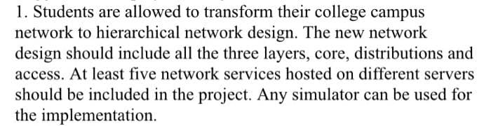 1. Students are allowed to transform their college campus
network to hierarchical network design. The new network
design should include all the three layers, core, distributions and
access. At least five network services hosted on different servers
should be included in the project. Any simulator can be used for
the implementation.
