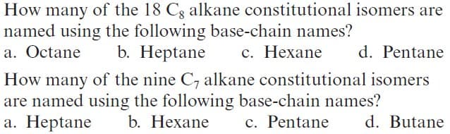 How many of the 18 Cg alkane constitutional isomers are
named using the following base-chain names?
a. Octane
b. Heptane
с. Нехаne
d. Pentane
How many of the nine C7 alkane constitutional isomers
are named using the following base-chain names?
а. Неptane
b. Нехane
c. Pentane
d. Butane
